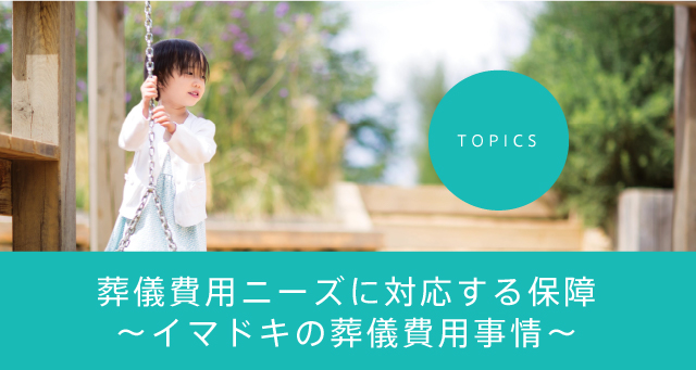 TOPICS 葬儀費用ニーズに対応する保障～イマドキの葬儀費用事情～