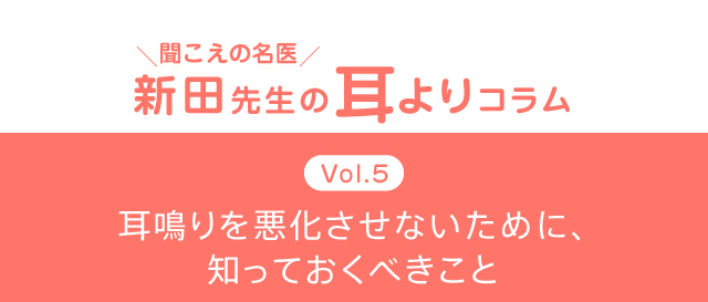 ＼聞こえの名医／新田先生の耳よりコラム　Vol.5　耳鳴りを悪化させないために、知っておくべきこと