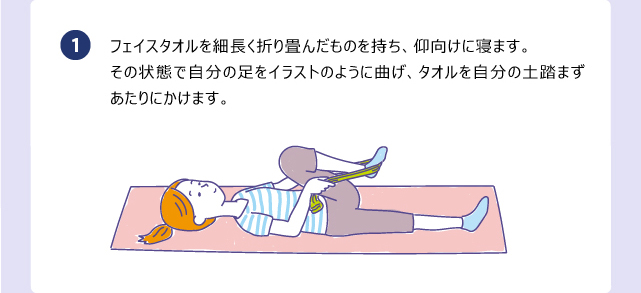 フェイスタオルを細長く折り畳んだものを持ち、仰向けに寝ます。その状態で自分の足をイラストのように曲げ、タオルを自分の土踏まずあたりにかけます。