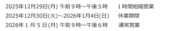2025年12月29日(月) 午前９時～午後５時　１時間短縮営業、2025年12月30日(火)～2026年1月4日(日)　休業期間、2026年１月５日(月) 午前９時～午後６時　通常営業