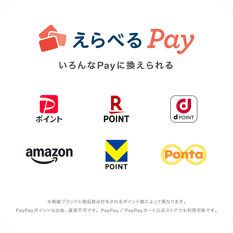 えらべるPay いろんなPayに換えられる PayPayポイント 楽天ポイント dポイント Amaonポイント Vポイント Pontaポイント ※掲載ブランドと商品数は付与されるポイント数によって異なります。PayPayポイントは出金、譲渡不可です。PayPay / PayPayカード公式ストアでも利用可能です。