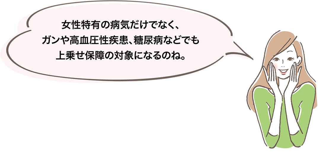 女性特有の病気だけでなく、ガンや高血圧性疾患、糖尿病などでも上乗せ保障の対象になるのね。