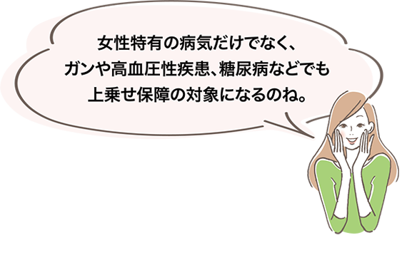 女性特有の病気だけでなく、ガンや高血圧性疾患、糖尿病などでも上乗せ保障の対象になるのね。