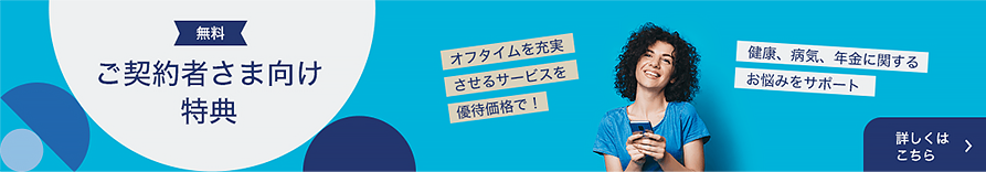 無料 ご契約者さま向け特典 オフタイムを充実させるサービスを優待価格で！ 健康、病気、年金に関するお悩みをサポート 詳しくはこちら