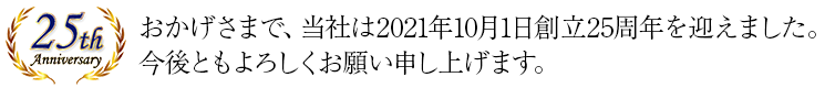 おかげさまで、当社は2021年10月1日創立25周年を迎えました。今後ともよろしくお願い申し上げます。