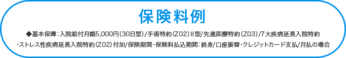 ◆基本保障:入院給付月額5,000円(30日型)/手術特約(Z02)Ⅱ型/先進医療特約(Z03)/7大疾病延長入院特約<br>・ストレス性疾病延長入院特約(Z02)付加/保険期間・保険料払込期間:終身/口座振替・クレジットカード支払/月払の場合