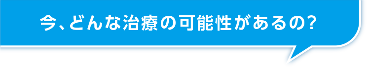 今、どんな治療の可能性があるの？