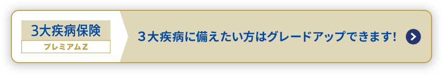 3大疾病保険 プレミアムZ ３大疾病に備えたい方はグレードアップできます！