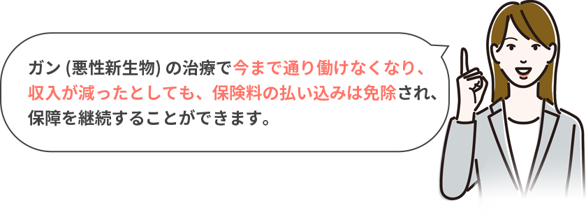 ガン (悪性新生物) の治療で今まで通り働けなくなり、収入が減ったとしても、保険料の払い込みは免除され、保障を継続することができます。