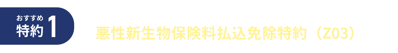 おすすめ特約1 ガンと診断されたら以後の保険料はいただきません 悪性新生物保険料払込免除特約（Z03）