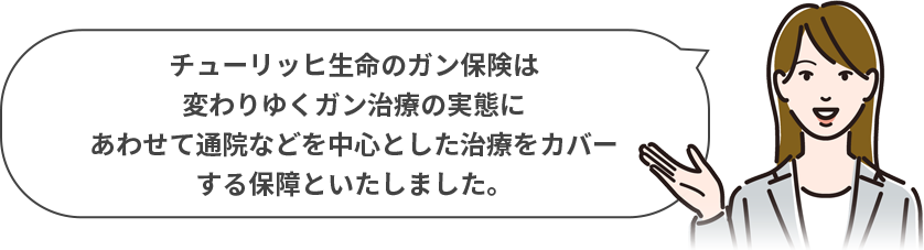 チューリッヒ生命のガン保険は変わりゆくガン治療の実態にあわせて通院などを中心とした治療をカバーする保障といたしました。