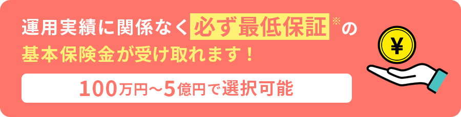 運用実績に関係なく必ず最低保証※の基本保険金が受け取れます！「100万円〜5億円で選択可能」