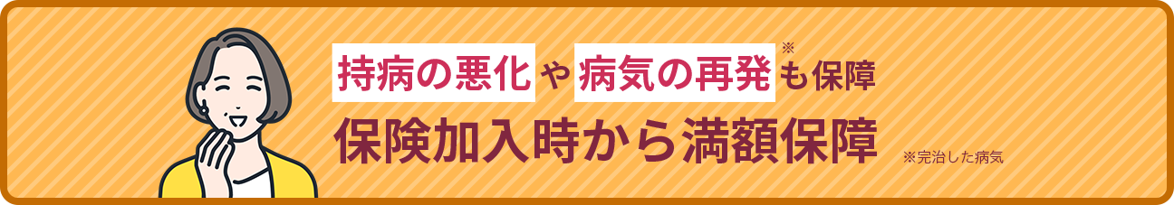 持病の悪化や病気の再発※も保障 保険加入時から満額保障※完治した病気