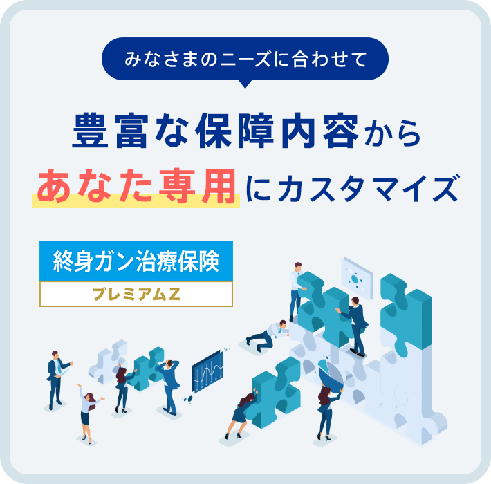 「みなさまのニーズに合わせて」豊富な保障内容からあなた専用にカスタマイズ【終身ガン治療保険プレミアムZ】