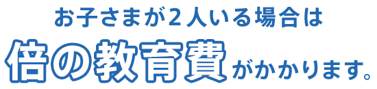 お子さまが２人いる場合は倍の教育費がかかります。
