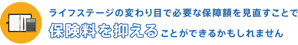 ライフステージの変わり目で必要な保障額を見直すことで保険料を抑えることができるかもしれません