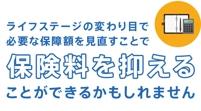 ライフステージの変わり目で必要な保障額を見直すことで保険料を抑えることができるかもしれません