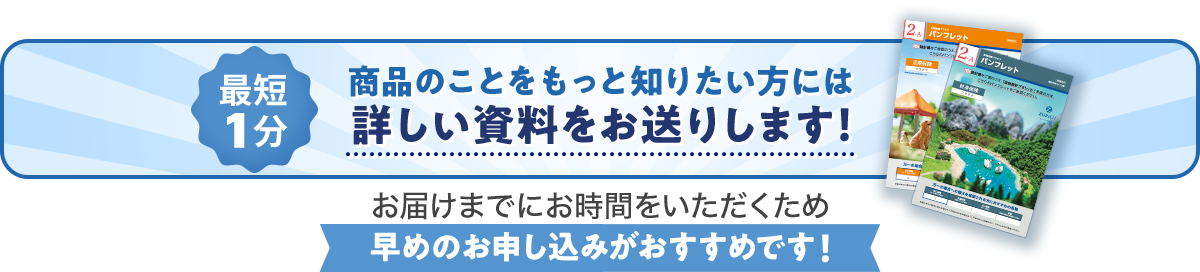 最短1分 商品のことをもっと知りたい方には詳しい資料をお送りします！お届けまでにお時間をいただくため早めのお申し込みがおすすめです！