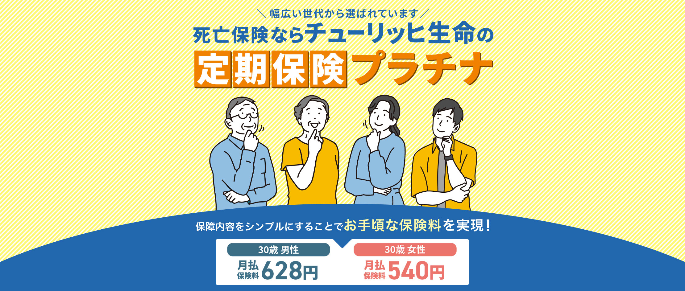 \幅広い世代から選ばれています/死亡保険ならチューリッヒ生命の定期保険[プラチナ]保障内容をシンプルにすることでお手頃な保険料を実現！[30歳 男性 月払保険料628円][30歳 女性 月払保険料540円]