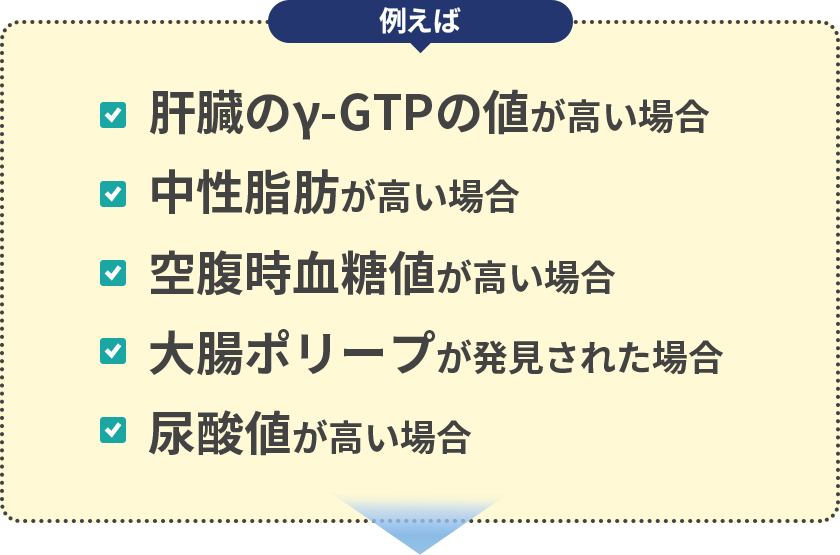 例えば…｢肝臓のγ-GTPの値が高い場合」「中性脂肪が高い場合」「空腹時血糖値が高い場合」「大腸ポリープが発見された場合」「尿酸値が高い場合」