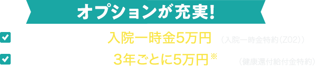 オプションが充実！「日帰り入院でも入院一時金5万円（入院一時金特約（Z02））」「健康お祝い金※：3年ごとに5万円※等（健康還付給付金特約）」