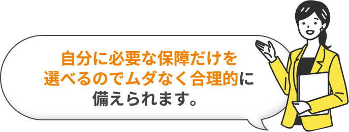 自分に必要な保障だけを選べるのでムダなく合理的に備えられます。